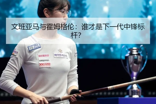 文班亚马与霍姆格伦：谁才是下一代中锋标杆？