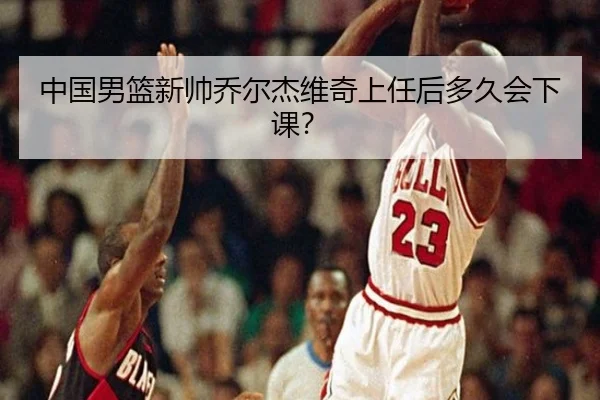 中国男篮新帅乔尔杰维奇上任后多久会下课？